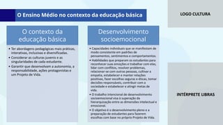 LOGO CULTURA
INTÉRPRETE LIBRAS
O contexto da
educação básica
• Ter abordagens pedagógicas mais práticas,
interativas, inclusivas e diversificadas.
• Considerar as culturas juvenis e as
singularidades de cada estudante.
• Garantir que desenvolvam a autonomia, a
responsabilidade, ações protagonistas e
um Projeto de Vida.
Desenvolvimento
socioemocional
• Capacidades individuais que se manifestam de
modo consistente em padrões de
pensamentos, sentimentos e comportamentos.
• Habilidades que preparam os estudantes para
reconhecer suas emoções e trabalhar com elas,
lidar com conflitos, resolver problemas,
relacionar-se com outras pessoas, cultivar a
empatia, estabelecer e manter relações
positivas, fazer escolhas seguras e éticas, tomar
decisões responsáveis, contribuir com a
sociedade e estabelecer e atingir metas de
vida.
• O trabalho intencional de desenvolvimento
socioemocional visa à superação da
hierarquização entre as dimensões intelectual e
emocional.
• O objetivo é o desenvolvimento pleno e a
preparação de estudantes para fazerem
escolhas com base no próprio Projeto de Vida.
O Ensino Médio no contexto da educação básica
 