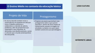 LOGO CULTURA
INTÉRPRETE LIBRAS
Projeto de Vida
• Os alunos deverão também iniciar a
construção de um propósito de vida que
inclui o trabalho autônomo e
colaborativo e a decisão de saberes,
problemas, além de perspectivas que
respondam a seus interesses, às
demandas e aos desafios pessoais, sociais
e culturais que o mundo contemporâneo
lhe está pondo.
Protagonismo
• Propiciar aos jovens que tenham mais
protagonismo sobre o que querem
aprender e, dentro de áreas amplas do
conhecimento, possam se engajar em
atividades e projetos nos quais sejam
também autores de suas aprendizagens.
O Ensino Médio no contexto da educação básica
 