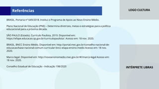 LOGO CULTURA
INTÉRPRETE LIBRAS
BRASIL. Portaria nº 649/2018. Institui o Programa de Apoio ao Novo Ensino Médio.
Plano Nacional de Educação (PNE) – Determina diretrizes, metas e estratégias para a política
educacional para a próxima década.
SÃO PAULO (Estado). Currículo Paulista, 2019. Disponível em:
https://efape.educacao.sp.gov.br/curriculopaulista/. Acesso em: 18 nov. 2020.
BRASIL. BNCC Ensino Médio. Disponível em: http://portal.mec.gov.br/conselho-nacional-de-
educacao/base-nacional-comum-curricular-bncc-etapa-ensino-medio Acesso em: 18 nov.
2020.
Marco legal. Disponível em: http://novoensinomedio.mec.gov.br/#!/marco-legal Acesso em:
18 nov. 2020.
Conselho Estadual de Educação - Indicação 198/2020
Referências
 