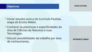 LOGO CULTURA
INTÉRPRETE LIBRAS
• Iniciar estudos acerca do Currículo Paulista,
etapa do Ensino Médio.
• Conhecer as premissas e especificidades da
área de Ciências da Natureza e suas
Tecnologias.
• Discutir possibilidades de trabalho por área
de conhecimento.
Objetivos
 