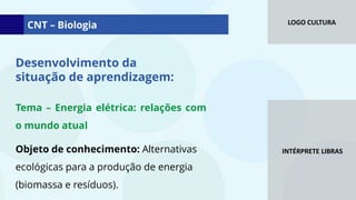 LOGO CULTURA
INTÉRPRETE LIBRAS
Tema – Energia elétrica: relações com
o mundo atual
Objeto de conhecimento: Alternativas
ecológicas para a produção de energia
(biomassa e resíduos).
Desenvolvimento da
situação de aprendizagem:
CNT – Biologia
 