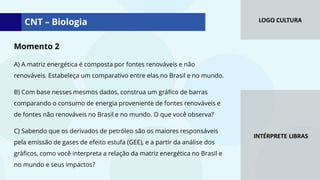 LOGO CULTURA
INTÉRPRETE LIBRAS
Momento 2
A) A matriz energética é composta por fontes renováveis e não
renováveis. Estabeleça um comparativo entre elas no Brasil e no mundo.
B) Com base nesses mesmos dados, construa um gráfico de barras
comparando o consumo de energia proveniente de fontes renováveis e
de fontes não renováveis no Brasil e no mundo. O que você observa?
C) Sabendo que os derivados de petróleo são os maiores responsáveis
pela emissão de gases de efeito estufa (GEE), e a partir da análise dos
gráficos, como você interpreta a relação da matriz energética no Brasil e
no mundo e seus impactos?
CNT – Biologia
 