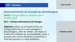LOGO CULTURA
INTÉRPRETE LIBRAS
Tema: “Energia elétrica: relações com o
mundo atual”
SA 2 – Fontes alternativas de energia
Objetivo: avaliar as principais fontes de
energia alternativas e suas vantagens e
desvantagens, além de refletir, com base na
análise da realidade de sua localidade, como a
presença de usinas influencia a economia, a
vida das pessoas e o meio ambiente.
Desenvolvimento da situação de aprendizagem:
CNT – Química
 