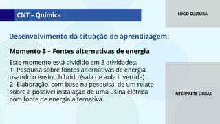 LOGO CULTURA
INTÉRPRETE LIBRAS
Momento 3 – Fontes alternativas de energia
Este momento está dividido em 3 atividades:
1- Pesquisa sobre fontes alternativas de energia
usando o ensino híbrido (sala de aula invertida).
2- Elaboração, com base na pesquisa, de um relato
sobre a possível instalação de uma usina elétrica
com fonte de energia alternativa.
CNT – Química
Desenvolvimento da situação de aprendizagem:
 