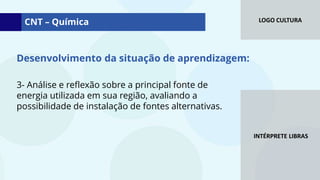 LOGO CULTURA
INTÉRPRETE LIBRAS
3- Análise e reflexão sobre a principal fonte de
energia utilizada em sua região, avaliando a
possibilidade de instalação de fontes alternativas.
CNT – Química
Desenvolvimento da situação de aprendizagem:
 