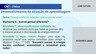 LOGO CULTURA
INTÉRPRETE LIBRAS
CNT – Física
Tema: “Energia elétrica: relações com o mundo atual”
Momento 4 – Vamos pensar diferente?
Atividade 1: observando nossa realidade: Ao
observar seu contexto, será que todas as pessoas têm
o mesmo acesso à distribuição de energia elétrica?
Atividade 2: Ação social: Propor uma ação ou
proposta social que possa contribuir para atingir o
objetivo 7 das 17 ODS: "Garantir acesso à energia
barata, confiável, sustentável e renovável para
todos".
Desenvolvimento da situação de aprendizagem:
Fonte: Objetivo 7 das 17 ODS. Disponível em: https://www.ipea.gov.br/ods/ods7.html Acesso em: 19 nov. 2020.
 