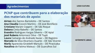 LOGO CULTURA
INTÉRPRETE LIBRAS
PCNP que contribuem para a elaboração
dos materiais de apoio:
Agradecimentos
Airton dos Santos Bartolotto – DE Santos
Ana Claudia Cossini Martins – DE José Bonifácio
Cristiane Marani Coppini – DE São Roque
Debora Cintia Rabello – DE Santos
Evandro Rodrigues Vargas Silverio – DE Apiaí
José Rubens Antoniazzi Silva – DE Tupã
Laura Camargo de Andrade Xavier – DE Registro
Marcelo da Silva Alcantara Duarte – DE São Vicente
Marly Aparecida Giraldelli Marsulo – DE Piracicaba
Natalina de Fatima Mateus – DE Guarulhos Sul
© Pixabay
 