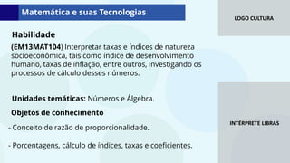 LOGO CULTURA
INTÉRPRETE LIBRAS
Matemática e suas Tecnologias
Objetos de conhecimento
(EM13MAT104) Interpretar taxas e índices de natureza
socioeconômica, tais como índice de desenvolvimento
humano, taxas de inflação, entre outros, investigando os
processos de cálculo desses números.
Unidades temáticas: Números e Álgebra.
Habilidade
- Conceito de razão de proporcionalidade.
- Porcentagens, cálculo de índices, taxas e coeficientes.
 