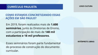 LOGO CULTURA
INTÉRPRETE LIBRAS
Em 2019, foram realizados mais de 1.600
seminários, junto às Diretorias de Ensino,
com a participação de mais de 140 mil
estudantes e 18 mil professores.
Esses seminários foram parte fundamental
do processo de construção do documento
curricular.
CURRÍCULO PAULISTA
COMO ESTAMOS CONCRETIZANDO ESSAS
AÇÕES EM SÃO PAULO?
 