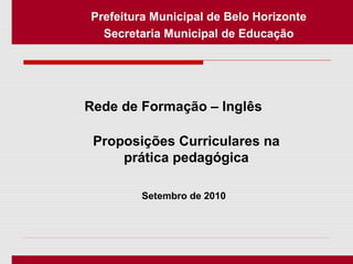 Setembro de 2010
Prefeitura Municipal de Belo Horizonte
Secretaria Municipal de Educação
Rede de Formação – Inglês
Proposições Curriculares na
prática pedagógica
 