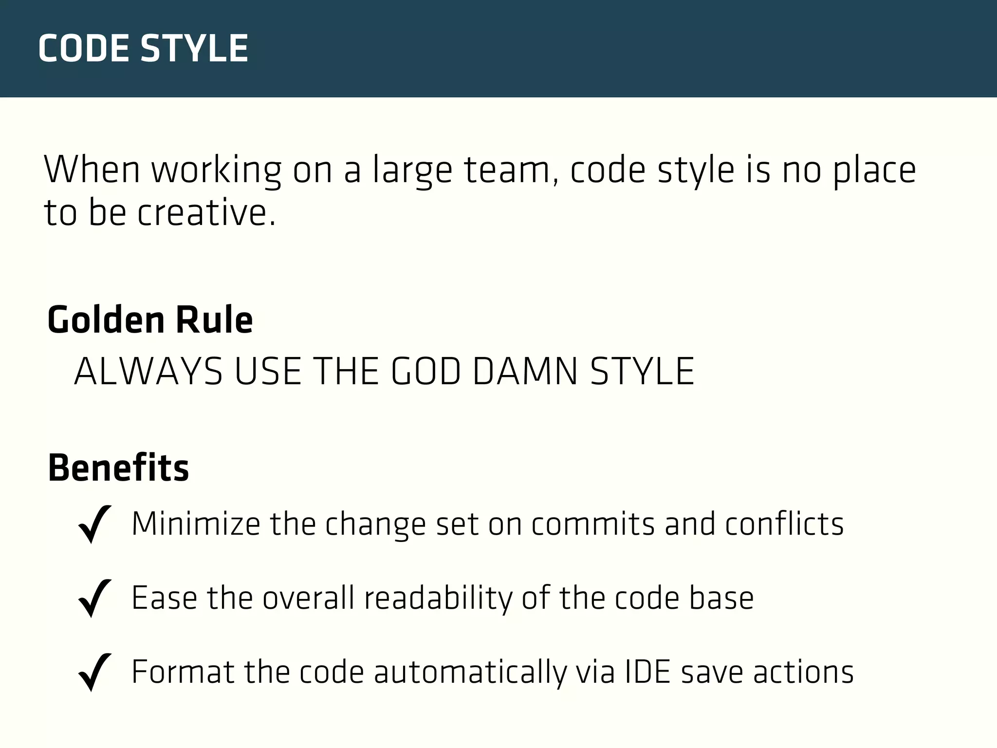 CODE STYLE
When working on a large team, code style is no place
to be creative.
Golden Rule
ALWAYS USE THE GOD DAMN STYLE
Benefits

✓ Minimize the change set on commits and conflicts
✓ Ease the overall readability of the code base
✓ Format the code automatically via IDE save actions

 