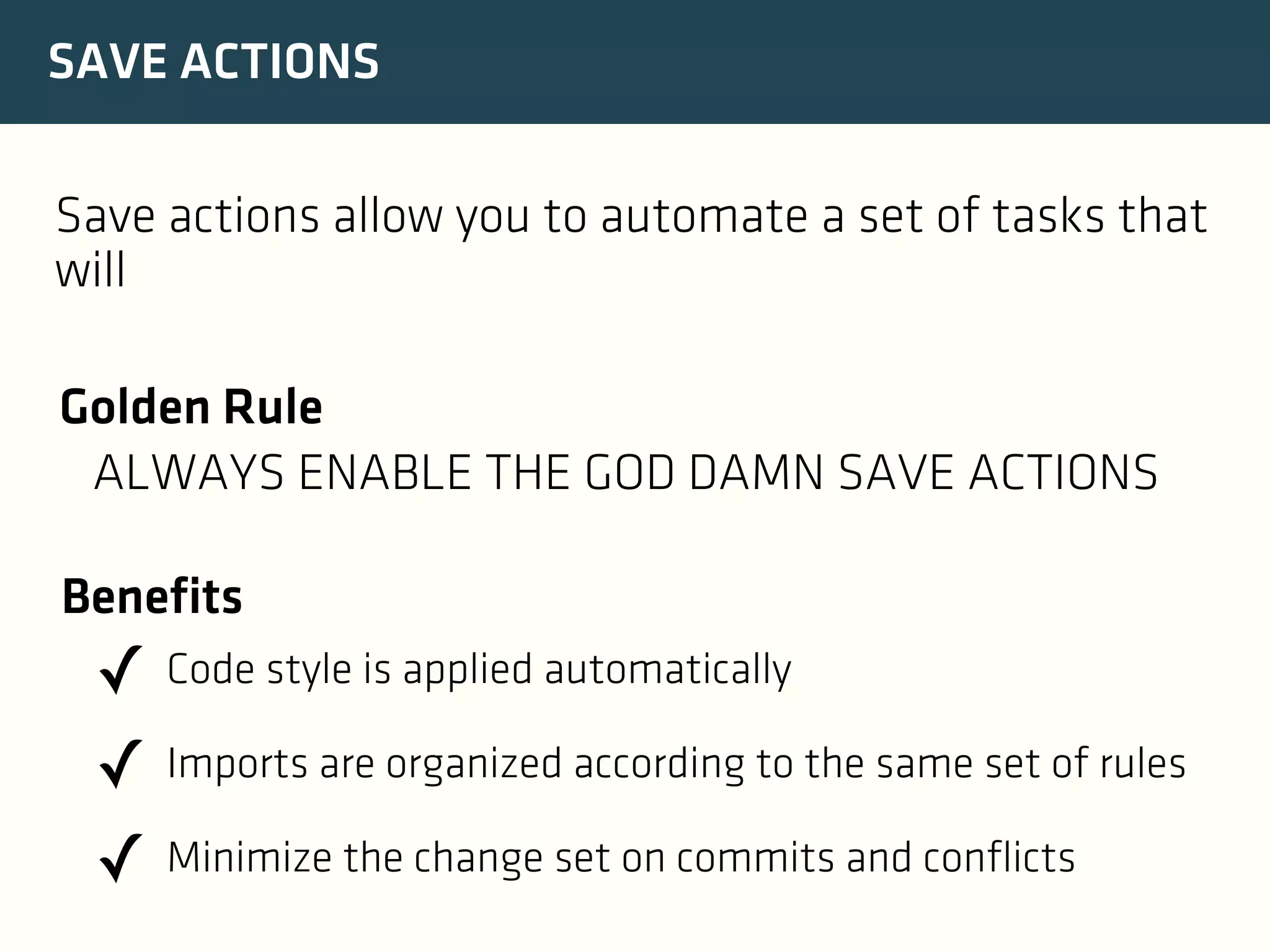 SAVE ACTIONS
Save actions allow you to automate a set of tasks that
will
Golden Rule
ALWAYS ENABLE THE GOD DAMN SAVE ACTIONS
Benefits

✓ Code style is applied automatically
✓ Imports are organized according to the same set of rules
✓ Minimize the change set on commits and conflicts

 