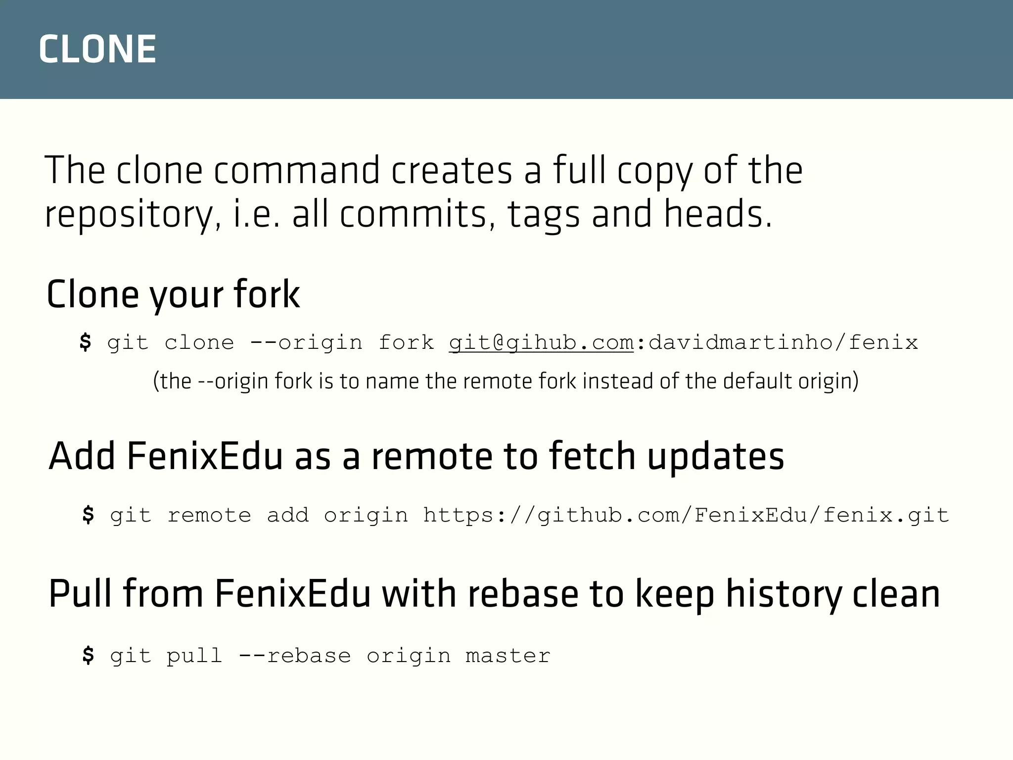 CLONE
The clone command creates a full copy of the
repository, i.e. all commits, tags and heads.
Clone your fork
$ git clone --origin fork git@gihub.com:davidmartinho/fenix
(the --origin fork is to name the remote fork instead of the default origin)

Add FenixEdu as a remote to fetch updates
$ git remote add origin https://github.com/FenixEdu/fenix.git

Pull from FenixEdu with rebase to keep history clean
$ git pull --rebase origin master

 