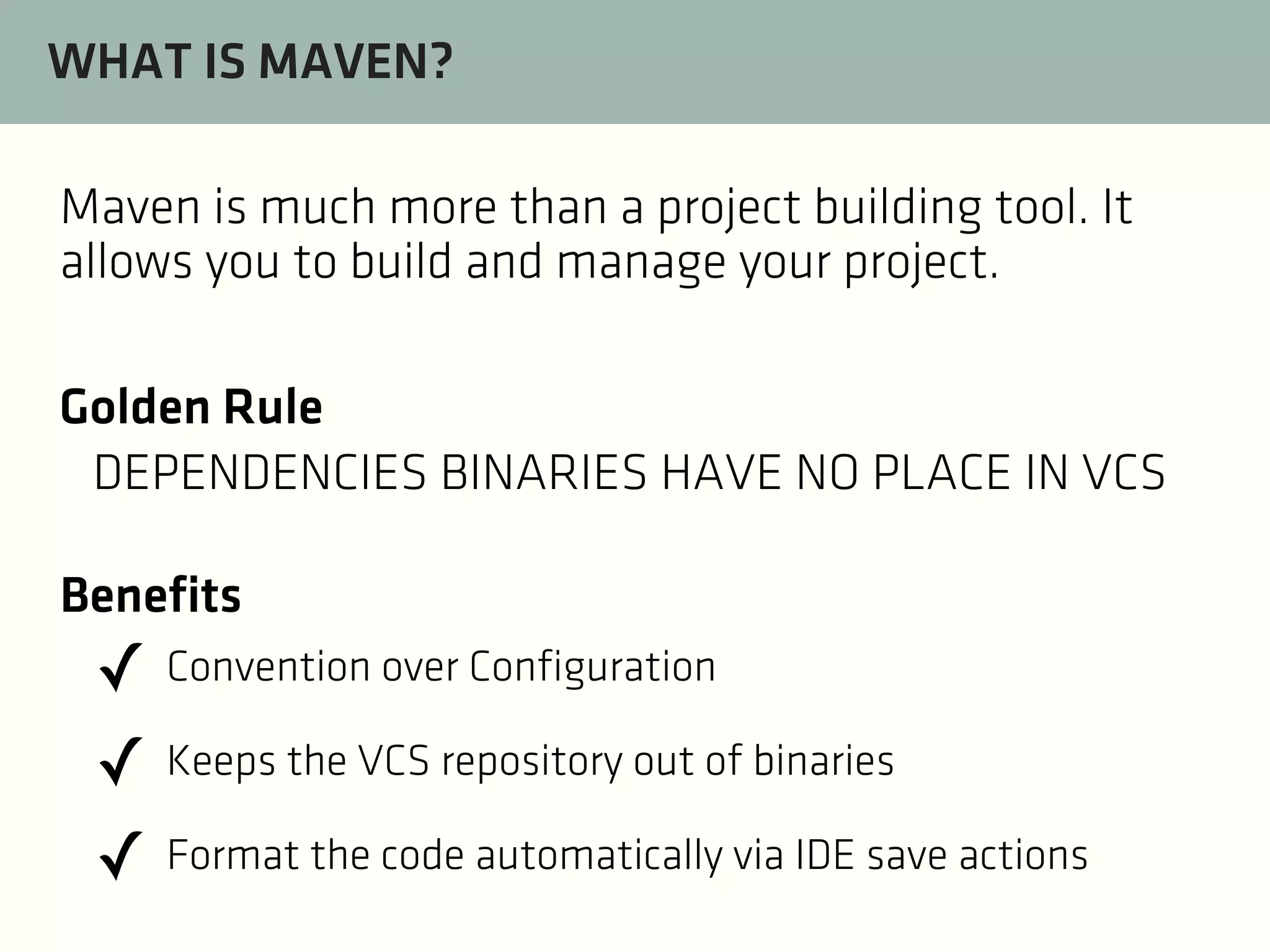 WHAT IS MAVEN?
Maven is much more than a project building tool. It
allows you to build and manage your project.
Golden Rule
DEPENDENCIES BINARIES HAVE NO PLACE IN VCS
Benefits

✓ Convention over Configuration
✓ Keeps the VCS repository out of binaries
✓ Format the code automatically via IDE save actions

 