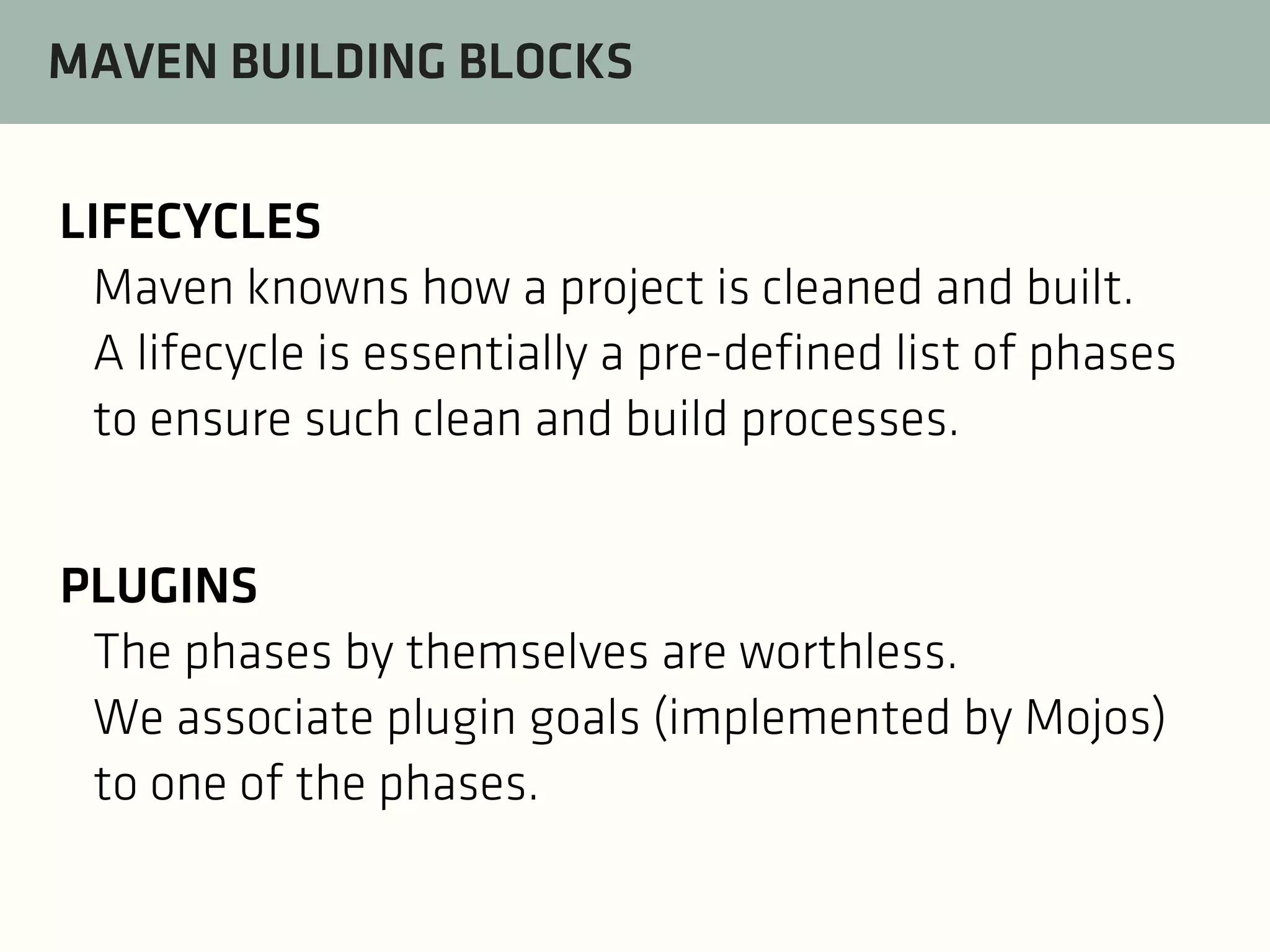 MAVEN BUILDING BLOCKS
LIFECYCLES
Maven knowns how a project is cleaned and built.
A lifecycle is essentially a pre-defined list of phases
to ensure such clean and build processes.
PLUGINS
The phases by themselves are worthless.
We associate plugin goals (implemented by Mojos)
to one of the phases.

 