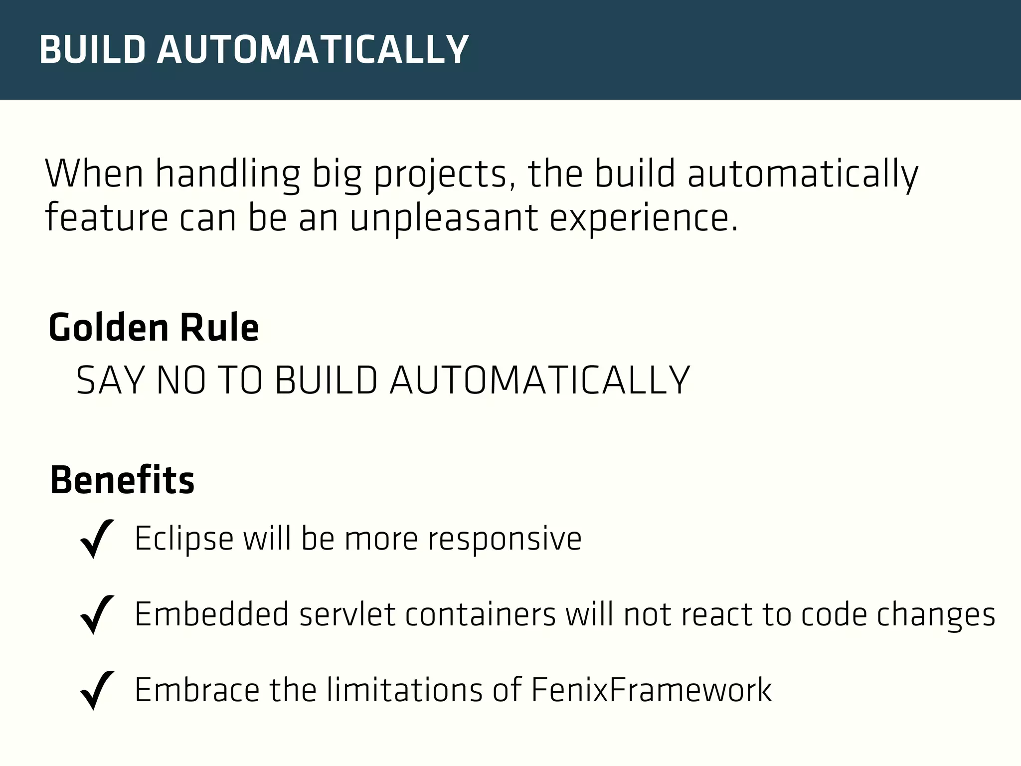 BUILD AUTOMATICALLY
When handling big projects, the build automatically
feature can be an unpleasant experience.
Golden Rule
SAY NO TO BUILD AUTOMATICALLY
Benefits

✓ Eclipse will be more responsive
✓ Embedded servlet containers will not react to code changes
✓ Embrace the limitations of FenixFramework

 