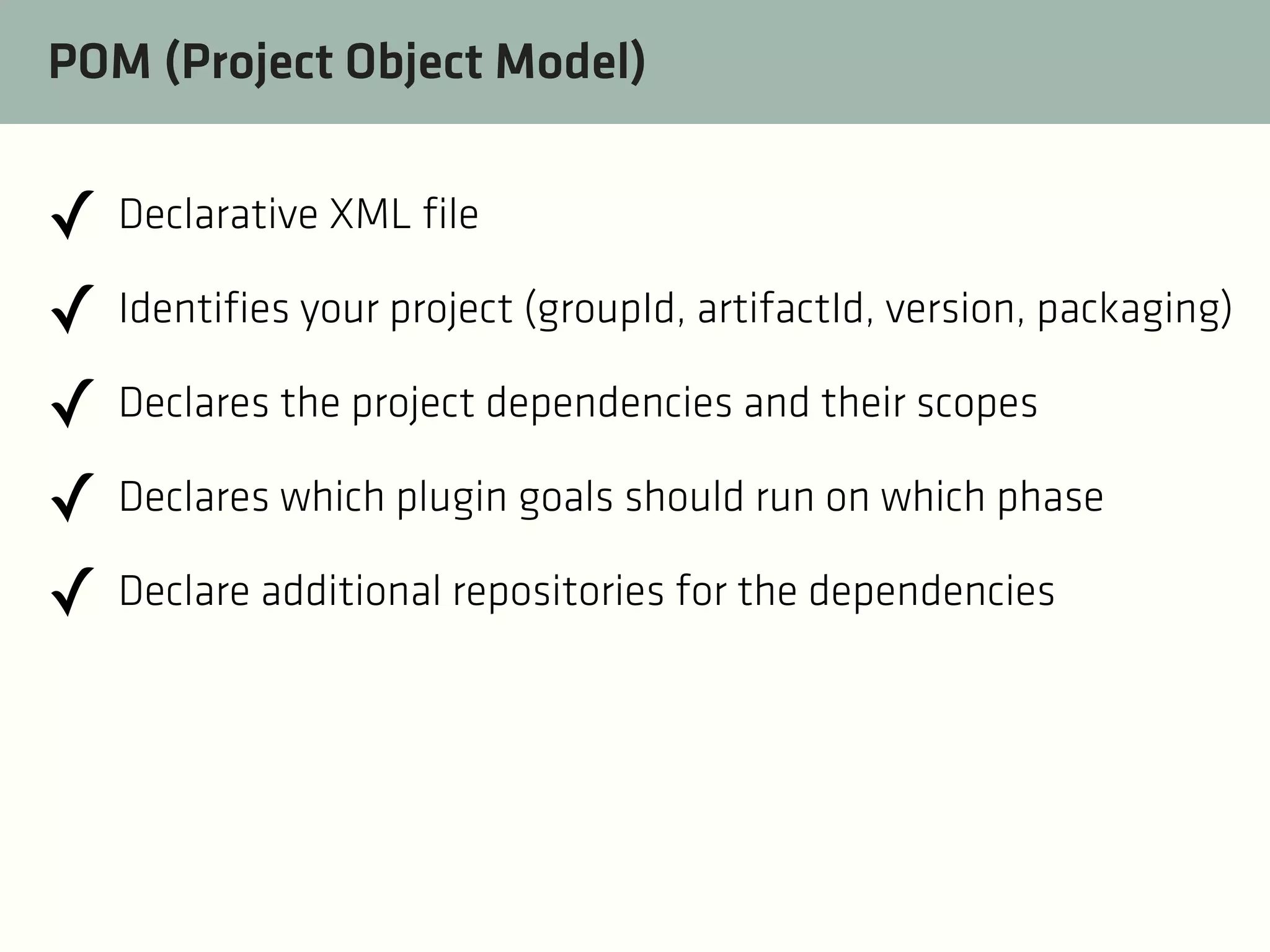 POM (Project Object Model)

✓ Declarative XML file
✓ Identifies your project (groupId, artifactId, version, packaging)
✓ Declares the project dependencies and their scopes
✓ Declares which plugin goals should run on which phase
✓ Declare additional repositories for the dependencies

 