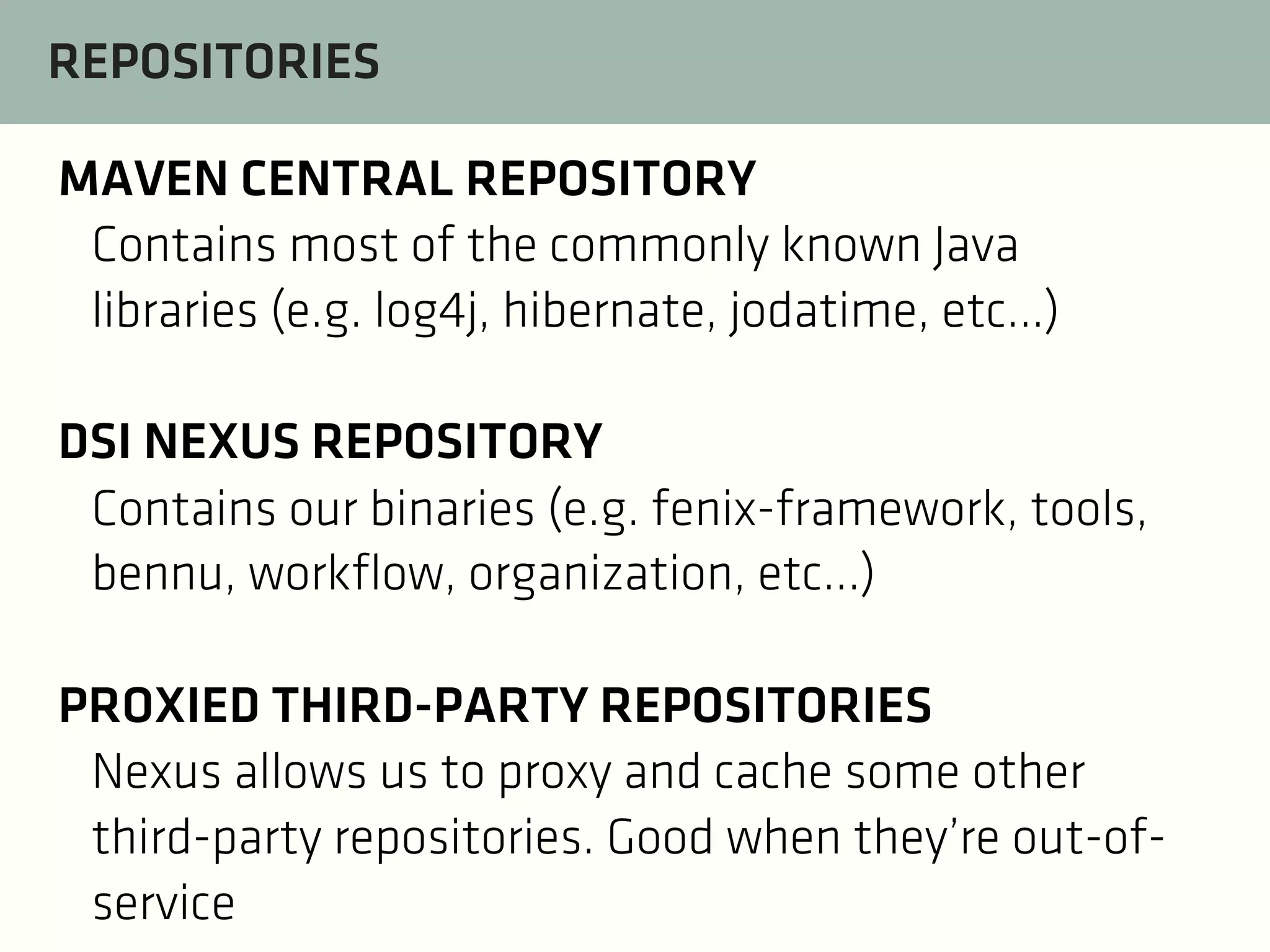REPOSITORIES
MAVEN CENTRAL REPOSITORY
Contains most of the commonly known Java
libraries (e.g. log4j, hibernate, jodatime, etc...)
DSI NEXUS REPOSITORY
Contains our binaries (e.g. fenix-framework, tools,
bennu, workflow, organization, etc...)
PROXIED THIRD-PARTY REPOSITORIES
Nexus allows us to proxy and cache some other
third-party repositories. Good when they’re out-ofservice

 