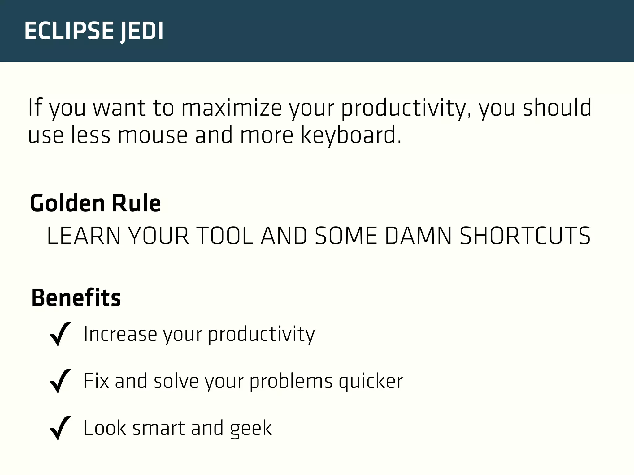 ECLIPSE JEDI
If you want to maximize your productivity, you should
use less mouse and more keyboard.
Golden Rule
LEARN YOUR TOOL AND SOME DAMN SHORTCUTS
Benefits

✓ Increase your productivity
✓ Fix and solve your problems quicker
✓ Look smart and geek

 