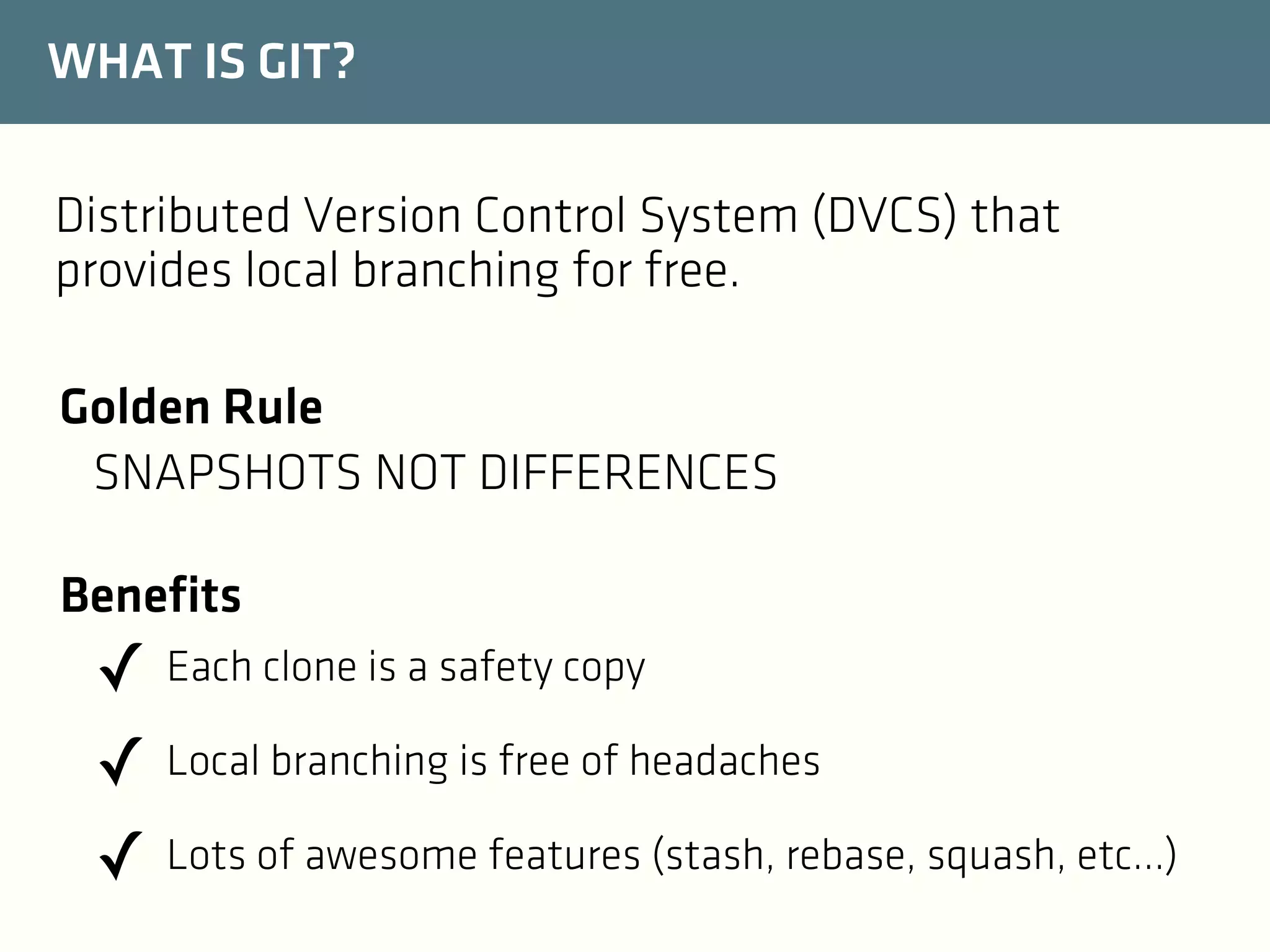 WHAT IS GIT?
Distributed Version Control System (DVCS) that
provides local branching for free.
Golden Rule
SNAPSHOTS NOT DIFFERENCES
Benefits

✓ Each clone is a safety copy
✓ Local branching is free of headaches
✓ Lots of awesome features (stash, rebase, squash, etc...)

 