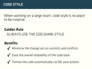 CODE STYLE
When working on a large team, code style is no place
to be creative.
Golden Rule
ALWAYS USE THE GOD DAMN STYLE
Benefits

✓ Minimize the change set on commits and conflicts
✓ Ease the overall readability of the code base
✓ Format the code automatically via IDE save actions

 