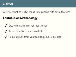 GITHUB
A service that hosts Git repositories online with extra features

Contribution Methodology

✓ Create forks from other repositories
✓ Push commits to your own fork
✓ Request pulls from your fork (e.g. pull-requests)

 