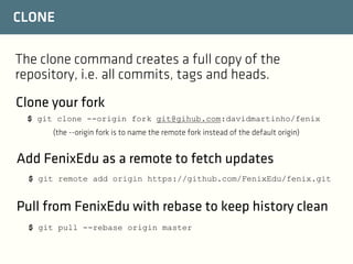 CLONE
The clone command creates a full copy of the
repository, i.e. all commits, tags and heads.
Clone your fork
$ git clone --origin fork git@gihub.com:davidmartinho/fenix
(the --origin fork is to name the remote fork instead of the default origin)

Add FenixEdu as a remote to fetch updates
$ git remote add origin https://github.com/FenixEdu/fenix.git

Pull from FenixEdu with rebase to keep history clean
$ git pull --rebase origin master

 