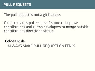 PULL REQUESTS
The pull request is not a git feature.
Github has this pull request feature to improve
contributions and allows developers to merge outside
contributions directly on github.
Golden Rule
ALWAYS MAKE PULL REQUEST ON FENIX

 