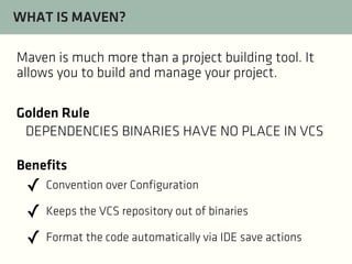 WHAT IS MAVEN?
Maven is much more than a project building tool. It
allows you to build and manage your project.
Golden Rule
DEPENDENCIES BINARIES HAVE NO PLACE IN VCS
Benefits

✓ Convention over Configuration
✓ Keeps the VCS repository out of binaries
✓ Format the code automatically via IDE save actions

 