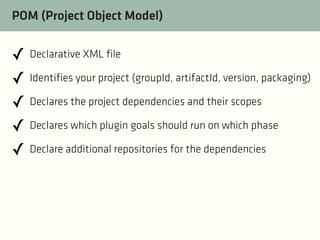 POM (Project Object Model)

✓ Declarative XML file
✓ Identifies your project (groupId, artifactId, version, packaging)
✓ Declares the project dependencies and their scopes
✓ Declares which plugin goals should run on which phase
✓ Declare additional repositories for the dependencies

 