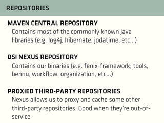 REPOSITORIES
MAVEN CENTRAL REPOSITORY
Contains most of the commonly known Java
libraries (e.g. log4j, hibernate, jodatime, etc...)
DSI NEXUS REPOSITORY
Contains our binaries (e.g. fenix-framework, tools,
bennu, workflow, organization, etc...)
PROXIED THIRD-PARTY REPOSITORIES
Nexus allows us to proxy and cache some other
third-party repositories. Good when they’re out-ofservice

 