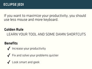 ECLIPSE JEDI
If you want to maximize your productivity, you should
use less mouse and more keyboard.
Golden Rule
LEARN YOUR TOOL AND SOME DAMN SHORTCUTS
Benefits

✓ Increase your productivity
✓ Fix and solve your problems quicker
✓ Look smart and geek

 