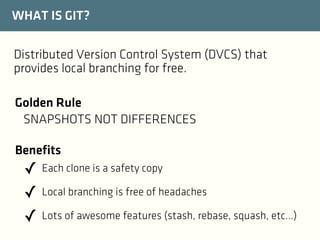WHAT IS GIT?
Distributed Version Control System (DVCS) that
provides local branching for free.
Golden Rule
SNAPSHOTS NOT DIFFERENCES
Benefits

✓ Each clone is a safety copy
✓ Local branching is free of headaches
✓ Lots of awesome features (stash, rebase, squash, etc...)

 