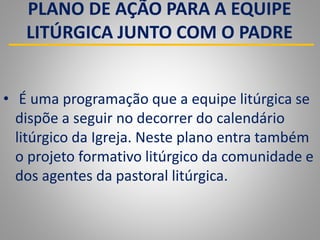 PLANO DE AÇÃO PARA A EQUIPE
LITÚRGICA JUNTO COM O PADRE
• É uma programação que a equipe litúrgica se
dispõe a seguir no decorrer do calendário
litúrgico da Igreja. Neste plano entra também
o projeto formativo litúrgico da comunidade e
dos agentes da pastoral litúrgica.
 