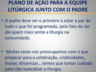 PLANO DE AÇÃO PARA A EQUIPE
LITÚRGICA JUNTO COM O PADRE
• O padre deve ser o primeiro a estar a par de
tudo o que foi programado, pelo fato de ser
ele quem mais sente a liturgia na
comunidade.
• Muitas vezes nos preocupamos com o que
preparar para a celebração, criatividades,
inovar, dinamizar... temos que tomar cuidado
para não teatralizar a liturgia.
 