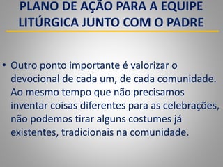 PLANO DE AÇÃO PARA A EQUIPE
LITÚRGICA JUNTO COM O PADRE
• Outro ponto importante é valorizar o
devocional de cada um, de cada comunidade.
Ao mesmo tempo que não precisamos
inventar coisas diferentes para as celebrações,
não podemos tirar alguns costumes já
existentes, tradicionais na comunidade.
 