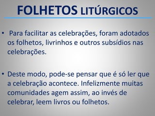 FOLHETOS LITÚRGICOS
• Para facilitar as celebrações, foram adotados
os folhetos, livrinhos e outros subsídios nas
celebrações.
• Deste modo, pode-se pensar que é só ler que
a celebração acontece. Infelizmente muitas
comunidades agem assim, ao invés de
celebrar, leem livros ou folhetos.
 