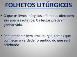 FOLHETOS LITÚRGICOS
• O que os livros litúrgicos e folhetos oferecem
são apenas roteiros. Os textos precisam
ganhar vida.
• Para preparar bem uma liturgia, temos que
conhecer o verdadeiro sentido do que será
celebrado.
 