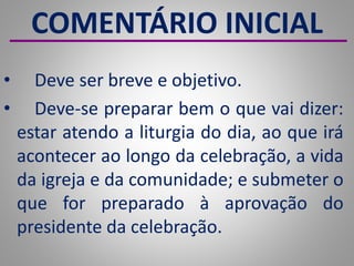 COMENTÁRIO INICIAL
• Deve ser breve e objetivo.
• Deve-se preparar bem o que vai dizer:
estar atendo a liturgia do dia, ao que irá
acontecer ao longo da celebração, a vida
da igreja e da comunidade; e submeter o
que for preparado à aprovação do
presidente da celebração.
 