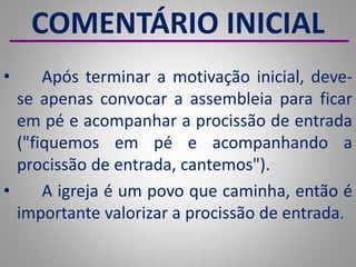 COMENTÁRIO INICIAL
• Após terminar a motivação inicial, deve-
se apenas convocar a assembleia para ficar
em pé e acompanhar a procissão de entrada
("fiquemos em pé e acompanhando a
procissão de entrada, cantemos").
• A igreja é um povo que caminha, então é
importante valorizar a procissão de entrada.
 