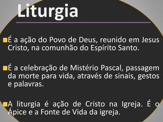 Liturgia
É a ação do Povo de Deus, reunido em Jesus
Cristo, na comunhão do Espírito Santo.
É a celebração de Mistério Pascal, passagem
da morte para vida, através de sinais, gestos
e palavras.
A liturgia é ação de Cristo na Igreja. É o
Ápice e a Fonte de Vida da igreja.
 