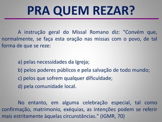 PRA QUEM REZAR?
A instrução geral do Missal Romano diz: "Convém que,
normalmente, se faça esta oração nas missas com o povo, de tal
forma de que se reze:
a) pelas necessidades da Igreja;
b) pelos poderes públicos e pela salvação de todo mundo;
c) pelos que sofrem qualquer dificuldade;
d) pela comunidade local.
No entanto, em alguma celebração especial, tal como
confirmação, matrimonio, exéquias, as intenções podem se referir
mais estritamente àquelas circunstâncias." (IGMR, 70)
 