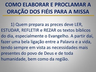 COMO ELABORAR E PROCLAMAR A
ORAÇÃO DOS FIÉIS PARA A MISSA
1) Quem prepara as preces deve LER,
ESTUDAR, REFLETIR e REZAR os textos bíblicos
do dia, especialmente o Evangelho. A partir daí,
fazer uma bela ligação entre a Palavra e a vida,
tendo sempre em vista as necessidades mais
presentes do povo de Deus e de toda
humanidade, bem como da região.
 