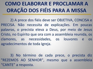 COMO ELABORAR E PROCLAMAR A
ORAÇÃO DOS FIÉIS PARA A MISSA
2) A prece dos fiéis deve ser OBJETIVA, CONCISA e
PRECISA. Não necessita de explicações. Em poucas
palavras, o precista eleva a Deus, por meio de Jesus
Cristo, no Espírito que ora com a assembleia reunida, os
clamores, as necessidades, os louvores e os
agradecimentos de toda Igreja.
3) No término de cada prece, o precista diz
"REZEMOS AO SENHOR", mesmo que a assembleia
“CANTE” a resposta.
 