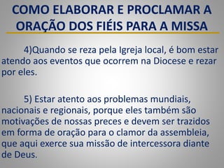 COMO ELABORAR E PROCLAMAR A
ORAÇÃO DOS FIÉIS PARA A MISSA
4)Quando se reza pela Igreja local, é bom estar
atendo aos eventos que ocorrem na Diocese e rezar
por eles.
5) Estar atento aos problemas mundiais,
nacionais e regionais, porque eles também são
motivações de nossas preces e devem ser trazidos
em forma de oração para o clamor da assembleia,
que aqui exerce sua missão de intercessora diante
de Deus.
 