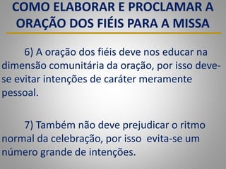 COMO ELABORAR E PROCLAMAR A
ORAÇÃO DOS FIÉIS PARA A MISSA
6) A oração dos fiéis deve nos educar na
dimensão comunitária da oração, por isso deve-
se evitar intenções de caráter meramente
pessoal.
7) Também não deve prejudicar o ritmo
normal da celebração, por isso evita-se um
número grande de intenções.
 
