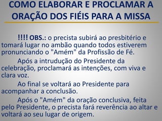 COMO ELABORAR E PROCLAMAR A
ORAÇÃO DOS FIÉIS PARA A MISSA
!!!! OBS.: o precista subirá ao presbitério e
tomará lugar no ambão quando todos estiverem
pronunciando o "Amém" da Profissão de Fé.
Após a intrudução do Presidente da
celebração, proclamará as intenções, com viva e
clara voz.
Ao final se voltará ao Presidente para
acompanhar a conclusão.
Após o "Amém" da oração conclusiva, feita
pelo Presidente, o precista fará reverência ao altar e
voltará ao seu lugar de origem.
 