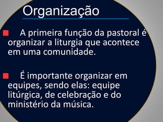 Organização
A primeira função da pastoral é
organizar a liturgia que acontece
em uma comunidade.
É importante organizar em
equipes, sendo elas: equipe
litúrgica, de celebração e do
ministério da música.
 