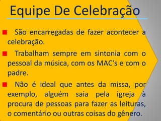 Equipe De Celebração
São encarregadas de fazer acontecer a
celebração.
Trabalham sempre em sintonia com o
pessoal da música, com os MAC's e com o
padre.
Não é ideal que antes da missa, por
exemplo, alguém saia pela igreja à
procura de pessoas para fazer as leituras,
o comentário ou outras coisas do gênero.
 