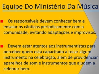 Equipe Do Ministério Da Música
Os responsáveis devem conhecer bem e
ensaiar os cânticos periodicamente com a
comunidade, evitando adaptações e improvisos.
Devem estar atentos aos instrumentistas para
perceber quem está capacitado a tocar algum
instrumento na celebração, além de providenciar
aparelhos de som e instrumentos que ajudem a
celebrar bem.
 